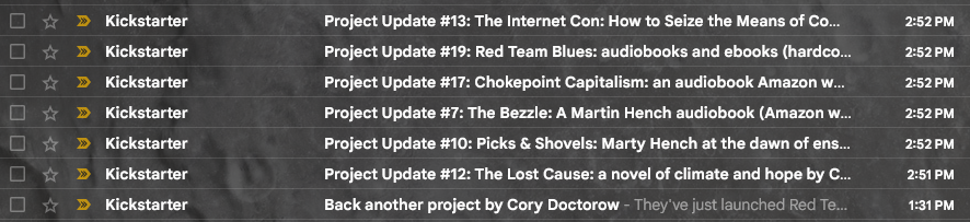 Bild på inkorg med mailen:
Project Update #13: The Internet Con: How to Seize the Means of Co... 
Project Update #19: Red Team Blues: audiobeoks and ebooks (hardeo... 
Project Update #17: Chokepoint Capitalism: an audiobook Amazon w... 
Project Update #7: The Bezzle: A Martin Hench audiobook (Amazon ... 
Project Update #10: Picks & Shovels: Marty Hench at the dawn of ens... 
Project Update #12: The Lost Cause: a novel of climate and hope by C... 
Back another project by Cory Doctorow - They've …