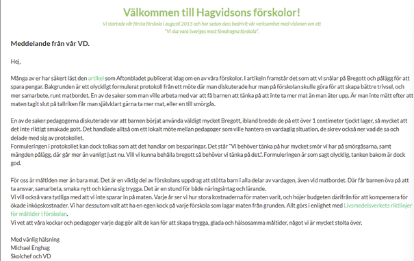 "Meddelande från vår VD." från https://hagvidson.se/. börjar:
"Hej, Många av er har säkert läst den artikel som Aftonbladet publicerat idag om en av våra förskolor. I artikeln framstår det som att vi snålar på Bregott och pålägg för att spara pengar. Bakgrunden är ett olyckligt formulerat protokoll från ett möte där man diskuterade hur man på förskolan skulle göra för att skapa bättre trivsel, och mer samarbete, runt matbordet. En av de saker som man ville arbeta med var att få barnen att tänka…