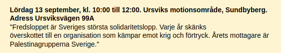 Lördag 13 september, kl. 10:00 till 12:00. Ursviks motionsområde, Sundbyberg. Adress Ursviksvägen 99A
"Fredsloppet är Sveriges största solidaritetslopp. Varje år skänks
överskottet till en organisation som kämpar emot krig och förtryck. Årets mottagare är Palestinagrupperna Sverige."