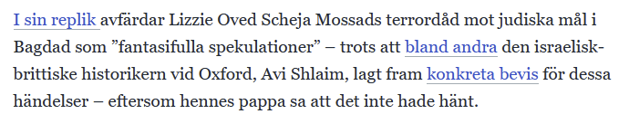 "I sin replik avfärdar Lizzie Oved Scheja Mossads terrordåd mot judiska mål i Bagdad som ”fantasifulla spekulationer” – trots att bland andra den israelisk-brittiske historikern vid Oxford, Avi Shlaim, lagt fram konkreta bevis för dessa händelser – eftersom hennes pappa sa att det inte hade hänt."