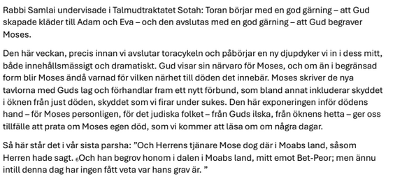 Rabbi Samlai undervisade i Talmudtraktatet Sotah: Toran börjar med en god gärning – att Gud skapade kläder till Adam och Eva – och den avslutas med en god gärning – att Gud begraver Moses.
Den här veckan, precis innan vi avslutar toracykeln och påbörjar en ny djupdyker vi in i dess mitt, både innehållsmässigt och dramatiskt. Gud visar sin närvaro för Moses, och om än i begränsad form blir Moses ändå varnad för vilken närhet till döden det innebär. Moses skriver de nya tavlorna med Guds lag och …