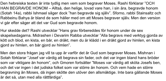 Den hebreiska texten är inte tydlig men vem som begraver Moses. Rashi förklarar ”OCH HAN BEGRAVDE HONOM – Alltså, den helige, lovad vare han, i sin ära, begravde honom (Sotah 14a), rabbi Ishmael säger dock ”han begravde sig själv”. Sforno, rabbi Stainsaltz och Rabbeinu Bahya är bland de som håller med om att Moses begraver själv. Men den version vi går efter säger att det var Gud som begravde honom. 
Hur skedde det? Rashi utvecklar ”Hans grav förbereddes för honom under de sex skapelsedagarna. …