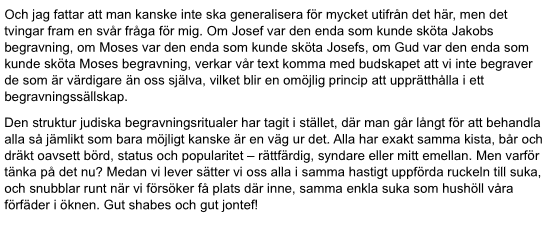 Och jag fattar att man kanske inte ska generalisera för mycket utifrån det här, men det tvingar fram en svår fråga för mig. Om Josef var den enda som kunde sköta Jakobs begravning, om Moses var den enda som kunde sköta Josefs, om Gud var den enda som kunde sköta Moses begravning, verkar vår text komma med budskapet att vi inte begraver de som är värdigare än oss själva, vilket blir en omöjlig princip att upprätthålla i ett begravningssällskap.
Den struktur judiska begravningsritualer har tagit …
