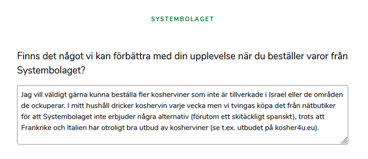 Enkät från Systembolaget
Finns det något vi kan förbättra med din upplevelse när du beställer varor från Systembolaget?
"Jag vill väldigt gärna kunna beställa fler kosherviner som inte är tillverkade i Israel eller de områden de ockuperar. I mitt hushåll dricker koshervin varje vecka men vi tvingas köpa det från nätbutiker för att Systembolaget inte erbjuder några alternativ (förutom ett skitäckligt spanskt), trots att bland annat Frankrike och Italien har otroligt bra utbud av kosherviner (se …