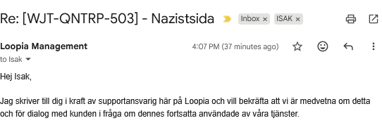 Re: [WJT-QNTRP-503] - Nazistsida
Loopia Management
	
4:07 PM (37 minutes ago)
Hej Isak,

Jag skriver till dig i kraft av supportansvarig här på Loopia och vill bekräfta att vi är medvetna om detta och för dialog med kunden i fråga om dennes fortsatta användade av våra tjänster.