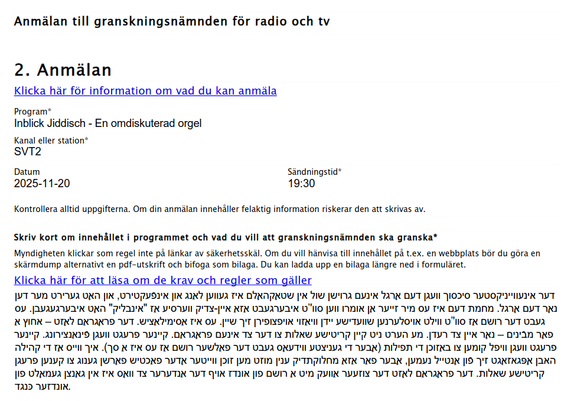 Anmälan till granskningsnämnden för radio och tv
2. Anmälan
Inblick Jiddisch - En omdiskuterad orgel
SVT2
2025-11-20 19:30
Skriv kort om innehållet i programmet och vad du vill att granskningsnämnden ska granska*
‫דען‬ ‫מער‬ ‫גערירט‬ ‫האָט‬ ‫און‬ ,‫אינפֿעקטירט‬ ‫און‬ ‫לאַנג‬ ‫געווען‬ ‫איז‬ ‫שטאָקהאָלם‬ ‫אין‬ ‫שול‬ ‫גרוישן‬ ‫אינעם‬ ‫אָרגל‬ ‫דעם‬ ‫וועגן‬ ‫סיכסוך‬ ‫אינעװײניקסטער‬ ‫דער‬
‫עס‬ .‫איבערגעגעבן‬ ‫האָט‬ "‫"אינבליק‬ ‫אַז‬ ‫ווערסיע‬ ‫צדיק‬-‫איין‬ ‫א‬
‫אַז‬ ‫איבערגעבט‬ ‫סוו'’ט‬ ‫ווען‬ ‫אומרו…