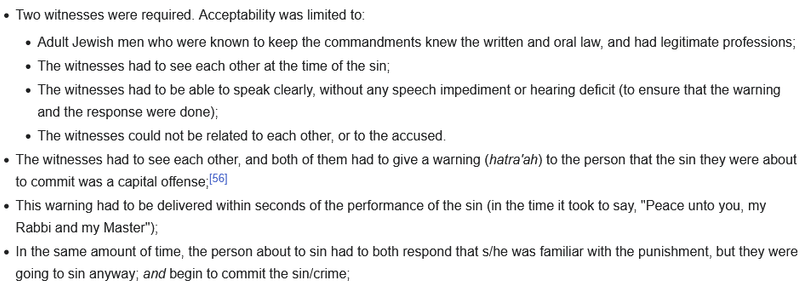 Two witnesses were required. Acceptability was limited to:

    Adult Jewish men who were known to keep the commandments knew the written and oral law, and had legitimate professions;
    The witnesses had to see each other at the time of the sin;
    The witnesses had to be able to speak clearly, without any speech impediment or hearing deficit (to ensure that the warning and the response were done);
    The witnesses could not be related to each other, or to the accused.

The witnesses had to…