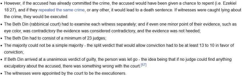 However, if the accused has already committed the crime, the accused would have been given a chance to repent (i.e. Ezekiel 18:27), and if they repeated the same crime, or any other, it would lead to a death sentence. If witnesses were caught lying about the crime, they would be executed.
The Beth Din (rabbinical court) had to examine each witness separately; and if even one minor point of their evidence, such as eye color, was contradictory the evidence was considered contradictory, and the ev…