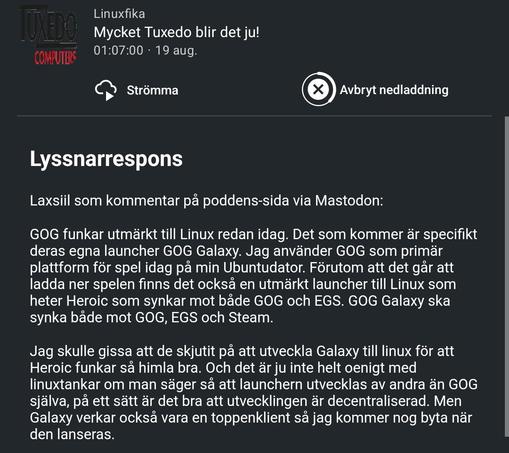 Avsnittsanteckningar till senaste avsnittet av podcasten Linuxfika där det står:
"Lyssnarrespons
Laxsiil som kommentar på poddens-sida via Mastodon:

GOG funkar utmärkt till Linux redan idag. Det som kommer är specifikt deras egna launcher GOG Galaxy. Jag använder GOG som primär plattform för spel idag på min Ubuntudator. Förutom att det går att ladda ner spelen finns det också en utmärkt launcher till Linux som heter Heroic som synkar mot både GOG och EGS. GOG Galaxy ska synka både mot GOG, EG…